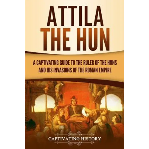 Attila the Hun: A Captivating Guide to the Ruler of the Huns and His Invasions of the Roman Empire