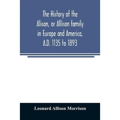 The history of the Alison, or Allison family in Europe and America, A.D. 1135 to 1893; giving an account of the family in Scotland, England, Ireland,