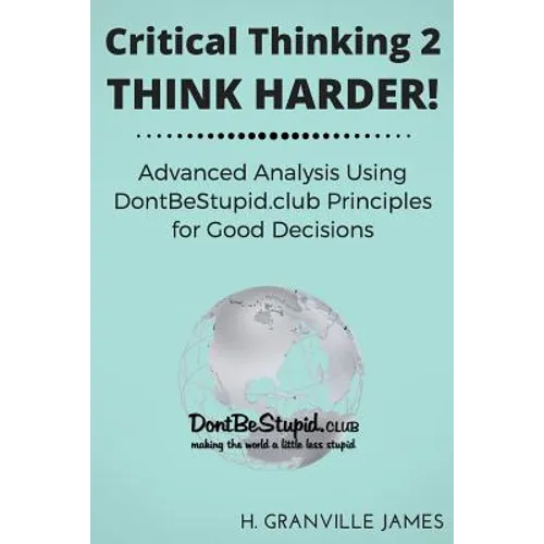 Critical Thinking 2: Think Harder. Advanced Analysis Using DontBeStupid.club Principles for Good Decisions.