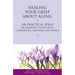 Healing Your Grief about Aging: 100 Practical Ideas on Growing Older with Confidence, Meaning and Grace