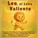 Leo, el León Valiente: El Cuento Para Niños En Español Que Inspira a Los Pequeños De 3 a 6 Años a Desarrollar Valentía, Confianza y Amabilidad Con Leo