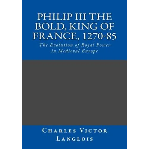 Philip III the Bold, King of France, 1270-85: The Evolution of Royal Power in Medieval Europe