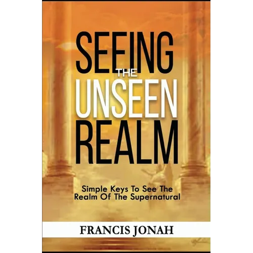Seeing The Unseen Realm: Simple Keys to See The Realm of The Supernatural