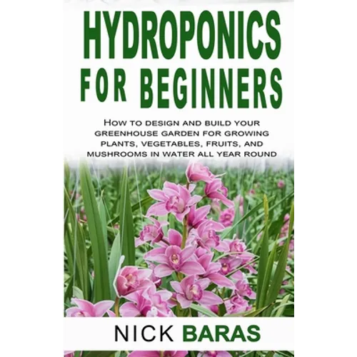 Hydroponics for Beginners: how to design and build your greenhouse garden for growing plants, vegetables, fruits, and mushrooms in water all year roun