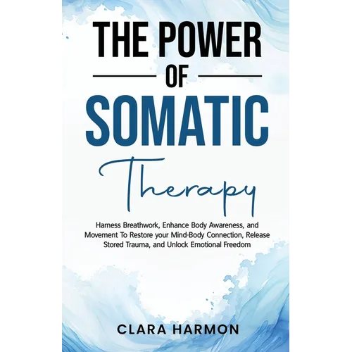 The Power of Somatic Therapy: Harness Breathwork, Enhance Body Awareness and Movement to Restore the Mind-Body Connection, Release Stored Trauma and U