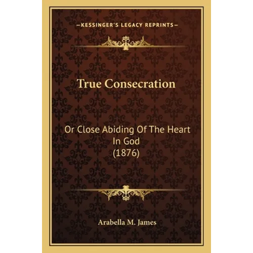 True Consecration: Or Close Abiding Of The Heart In God (1876)
