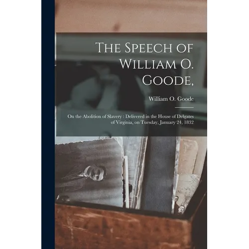 The Speech of William O. Goode,: on the Abolition of Slavery: Delivered in the House of Delgates of Virginia, on Tuesday, January 24, 1832