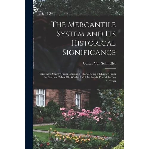 The Mercantile System and Its Historical Significance: Illustrated Chiefly From Prussian History, Being a Chapter From the Studien Ueber Die Wirthscha