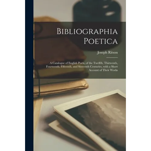 Bibliographia Poetica: a Catalogue of English Poets, of the Twelfth, Thirteenth, Fourteenth, Fifteenth, and Sixteenth Centuries, With a Short