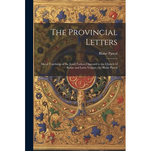 The Provincial Letters: Moral Teachings of the Jesuit Fathers Opposed to the Church of Rome and Latin Vulgate /by Blaise Pascal