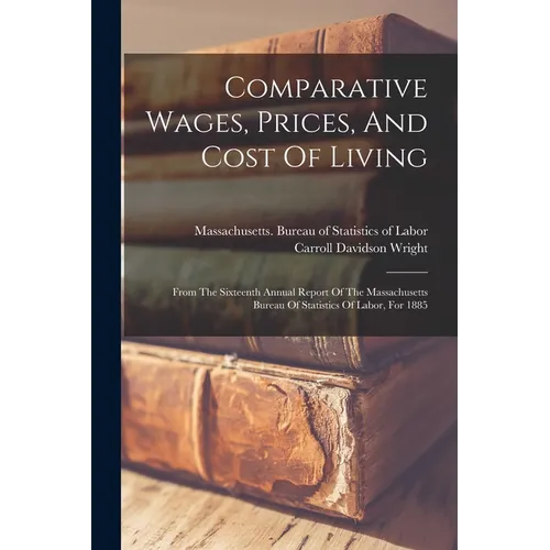 Comparative Wages, Prices, And Cost Of Living: From The Sixteenth Annual Report Of The Massachusetts Bureau Of Statistics Of Labor, For 1885