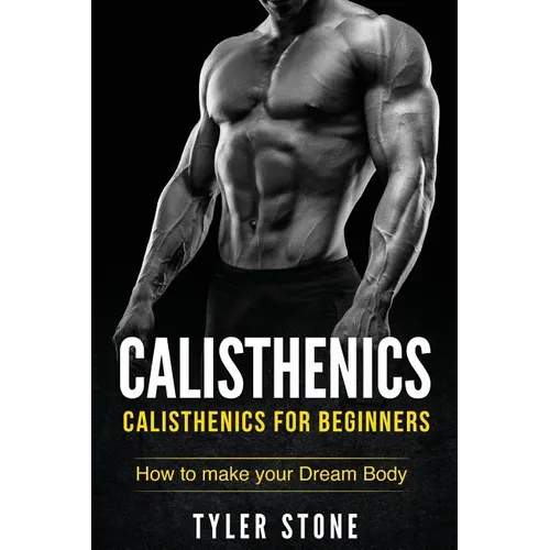 Calisthenics: Calisthenics for Beginners: How to Make Your Dream Body: Calisthenics, Fitness, Health, Weight Loss, Muscle Gain, Training