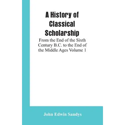 A History of Classical Scholarship: From the End of the Sixth Century B.C. to the End of the Middle Ages Volume 1