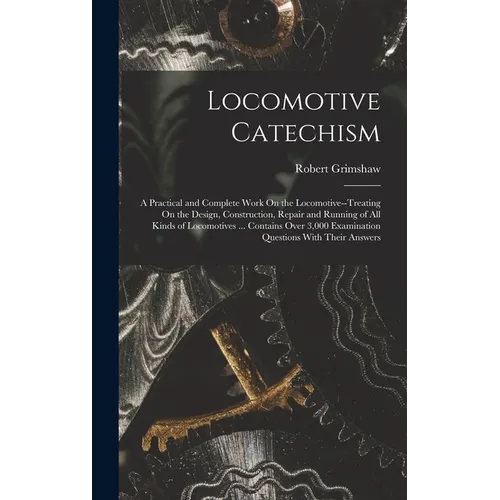 Locomotive Catechism: A Practical and Complete Work On the Locomotive--Treating On the Design, Construction, Repair and Running of All Kinds
