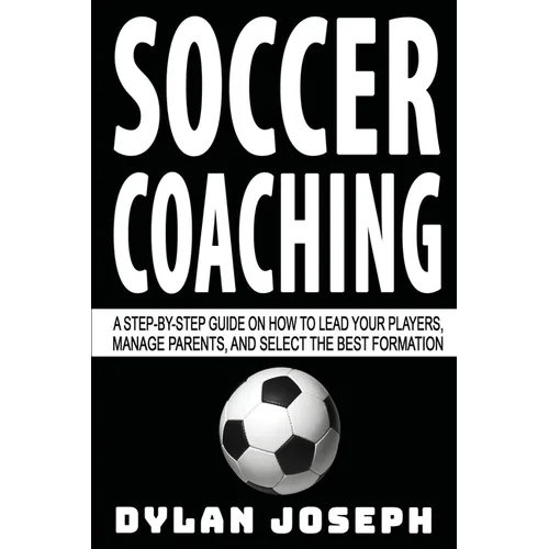 Soccer Coaching: A Step-by-Step Guide on How to Lead Your Players, Manage Parents, and Select the Best Formation
