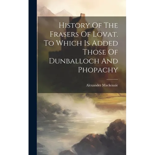 History Of The Frasers Of Lovat. To Which Is Added Those Of Dunballoch And Phopachy