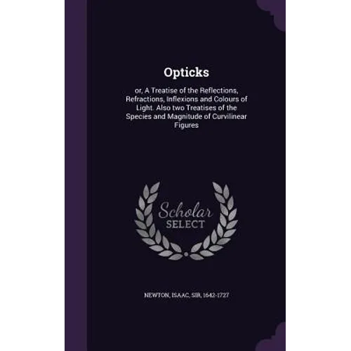 Opticks: or, A Treatise of the Reflections, Refractions, Inflexions and Colours of Light. Also two Treatises of the Species and