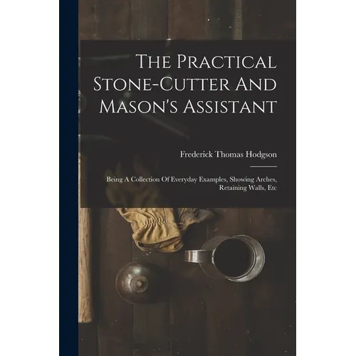 The Practical Stone-cutter And Mason's Assistant: Being A Collection Of Everyday Examples, Showing Arches, Retaining Walls, Etc