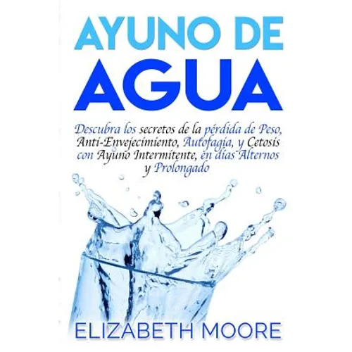 Ayuno de Agua: Descubra los secretos de la pérdida de Peso, Anti-Envejecimiento, Autofagia, y Cetosis con Ayuno Intermitente, en días Alternos y Prolo