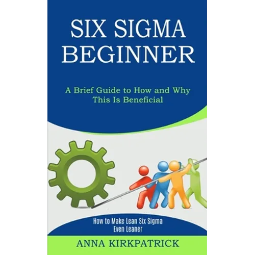 Six Sigma Beginner: How to Make Lean Six Sigma Even Leaner (A Brief Guide to How and Why This Is Beneficial)