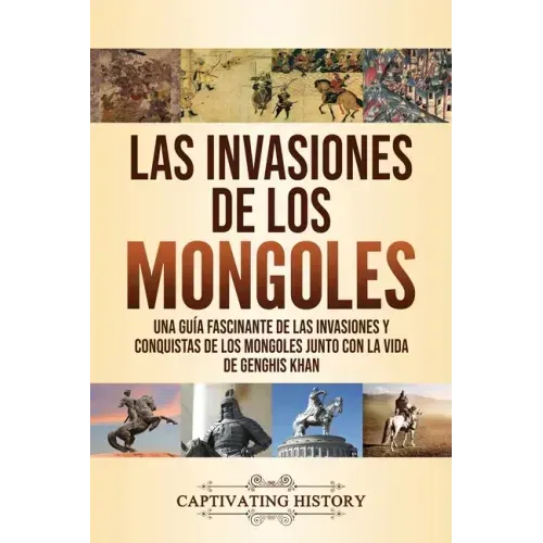 Las invasiones de los mongoles: Una guía fascinante de las invasiones y conquistas de los mongoles junto con la vida de Genghis Khan