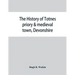 The history of Totnes priory & medieval town, Devonshire, together with the sister priory of Tywardreath, Cornwall; compiled from original records