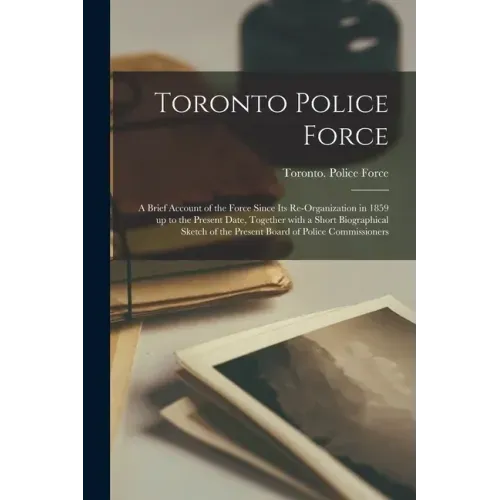 Toronto Police Force [microform]: a Brief Account of the Force Since Its Re-organization in 1859 up to the Present Date, Together With a Short Biograp