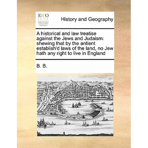 A Historical and Law Treatise Against the Jews and Judaism: Shewing That by the Antient Establish'd Laws of the Land, No Jew Hath Any Right to Live in