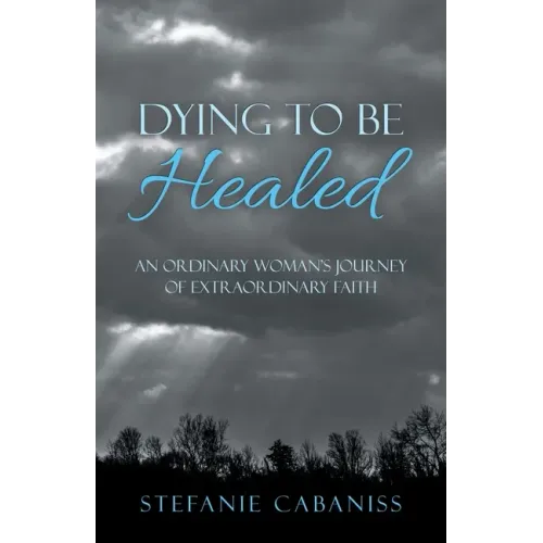 Dying to Be Healed: An Ordinary Woman's Journey of Extraordinary Faith