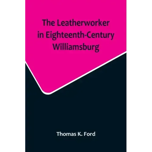 The Leatherworker in Eighteenth-Century Williamsburg, Being an Account of the Nature of Leather, & of the Crafts commonly engaged in the Making & Usin