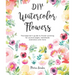 DIY Watercolor Flowers: The Beginner's Guide to Flower Painting for Journal Pages, Handmade Stationery and More