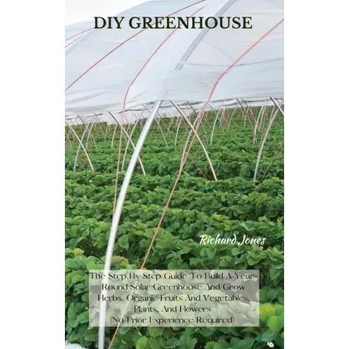 DIY Greenhouse: The Step By Step Guide To Build A Year-Round Solar Greenhouse And Grow Herbs, Organic Fruits And Vegetables, Plants, A