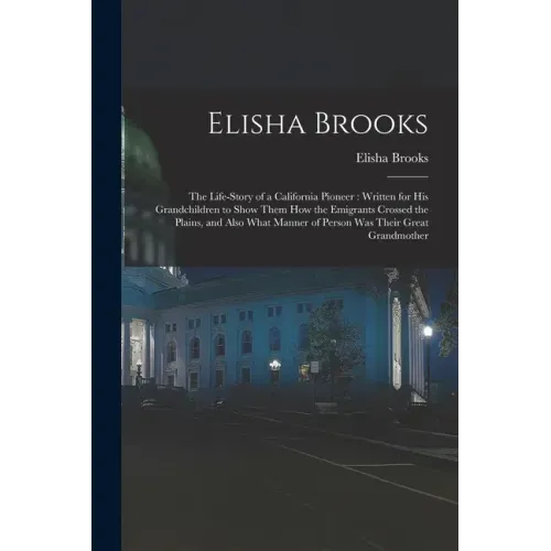 Elisha Brooks: the Life-story of a California Pioneer: Written for His Grandchildren to Show Them How the Emigrants Crossed the Plain