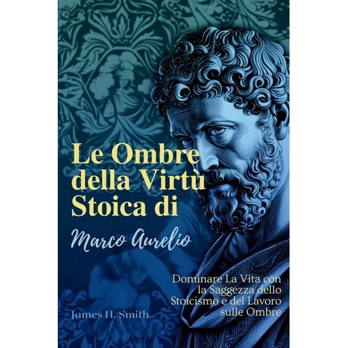 Le Ombre della Virtù Stoica di Marco Aurelio: Dominare La Vita con la Saggezza dello Stoicismo e del Lavoro sulle Ombre