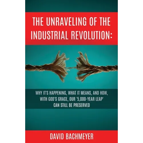The Unraveling of the Industrial Revolution: Why It's Happening, What It Means, and How, with God's Grace, Our '5,000-Year Leap' Can Still Be Preserve