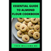 Essential Guide to Almond Floor Cookbook: All You Need To Know About Gluten Free And Almond Flour Healthy Recipes.