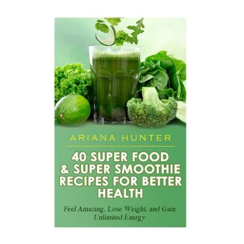 40 Super Food & Super Smoothie Recipes For Better Health: Feel Amazing, Lose Weight, and Gain Unlimited Energy