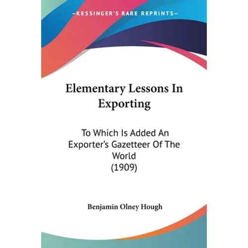 Elementary Lessons In Exporting: To Which Is Added An Exporter's Gazetteer Of The World (1909)