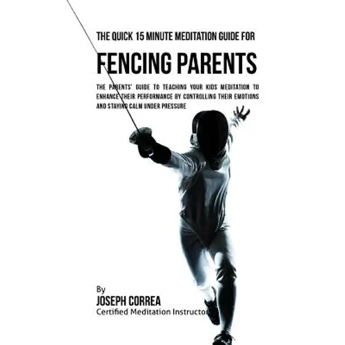 The Quick 15 Minute Meditation Guide for Fencing Parents: The Parents' Guide to Teaching Your Kids Meditation to Enhance Their Performance by Controll