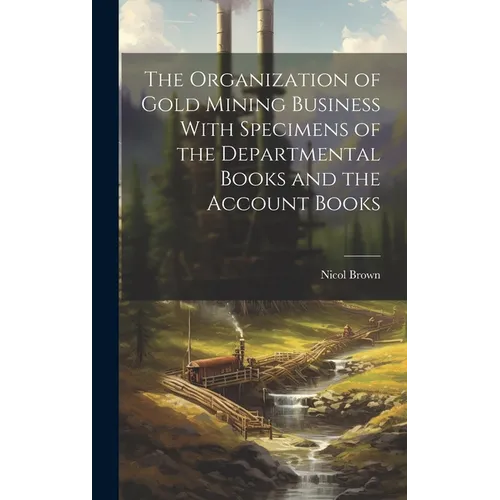 The Organization of Gold Mining Business With Specimens of the Departmental Books and the Account Books