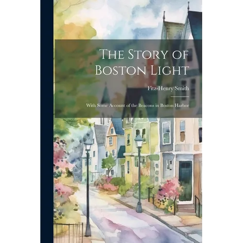 The Story of Boston Light: With Some Account of the Beacons in Boston Harbor