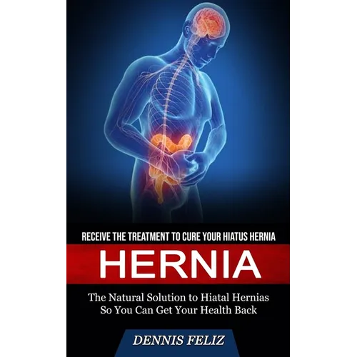 Hernia: Receive the Treatment to Cure Your Hiatus Hernia (The Natural Solution to Hiatal Hernias So You Can Get Your Health Back)