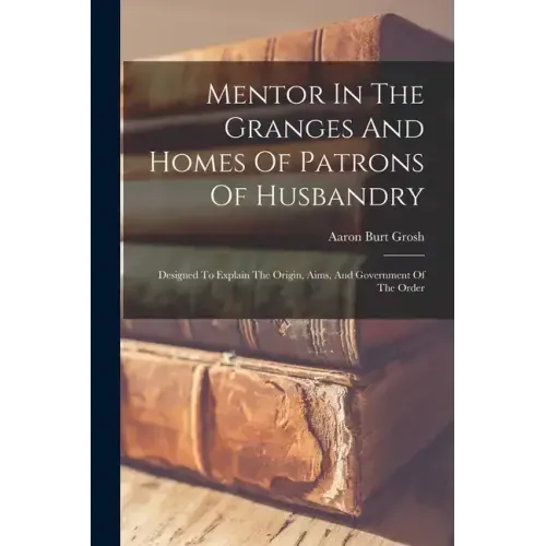 Mentor In The Granges And Homes Of Patrons Of Husbandry: Designed To Explain The Origin, Aims, And Government Of The Order