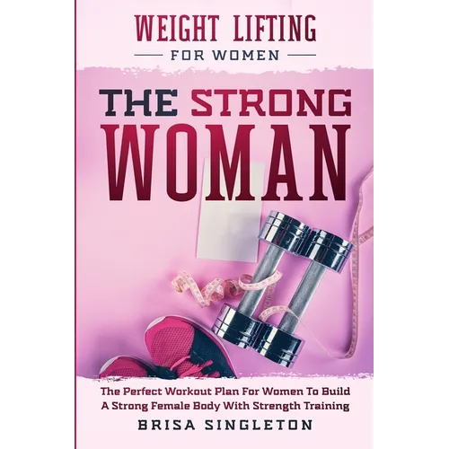 Weight Lifting For Women: THE STRONG WOMAN -The Perfect Workout Plan For Women To Build A Strong Female Body With Strength Training