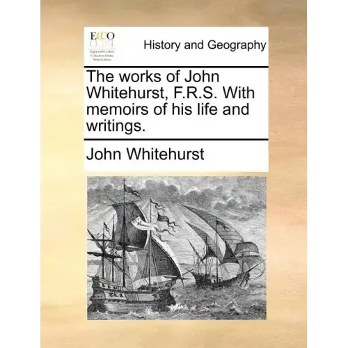 The Works of John Whitehurst, F.R.S. with Memoirs of His Life and Writings.
