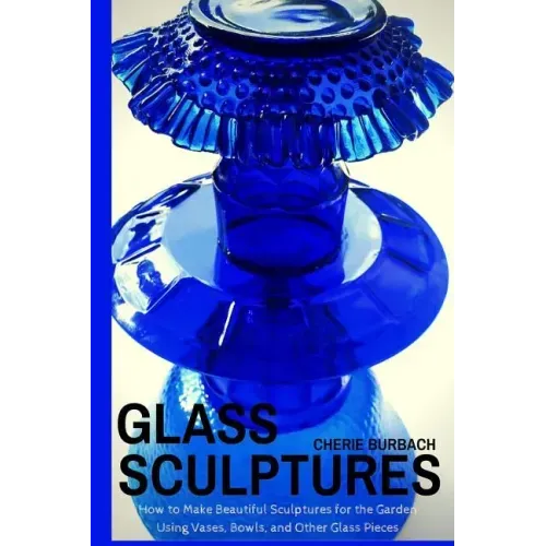 Glass Sculptures: How to Make Beautiful Sculptures for the Garden Using Vases, Bowls, and Other Glass Pieces