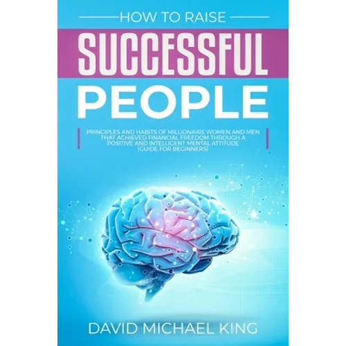 How to Raise Successful People: Principles and Habits of Millionaire Women and Men that Achieved Financial Freedom Through a Positive and Intelligent