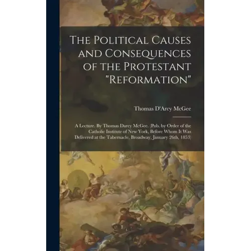 The Political Causes and Consequences of the Protestant "reformation": A Lecture. By Thomas Darcy McGee. (Pub. by Order of the Catholic Institute of N