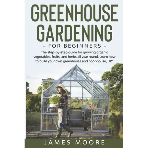 Greenhouse Gardening for Beginners: The Step By Step Guide For Growing Organic Vegetables, Fruits and Herbs All Year Round. Learn How To Build Your Ow