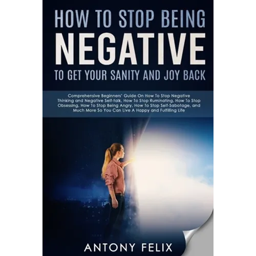 How To Stop Being Negative To Get Your Sanity And Joy Back: Comprehensive Beginners' Guide On How To Stop Negative Thinking